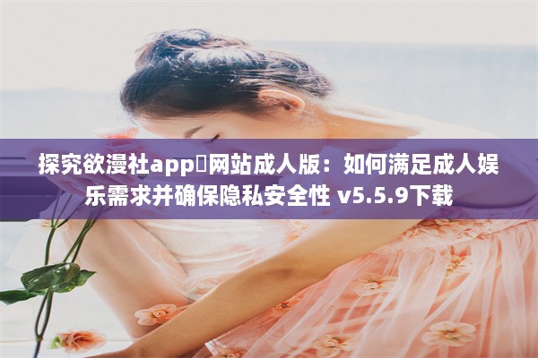 探究欲漫社app❤网站成人版：如何满足成人娱乐需求并确保隐私安全性 v5.5.9下载